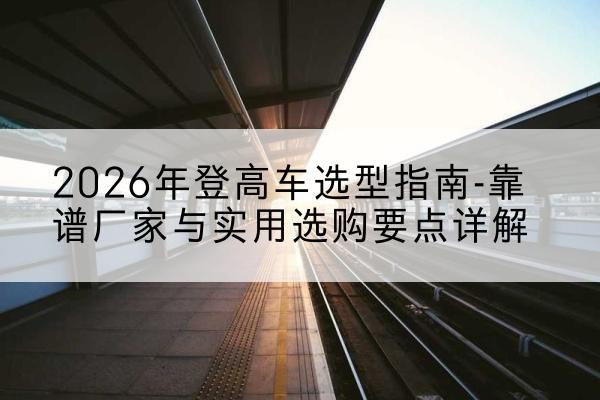 城区登高车厂家推荐-2026年登高车选型指南-靠谱厂家与实用选购要点详解