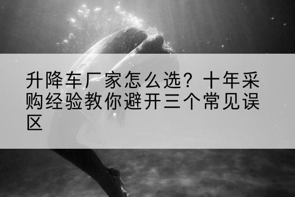 城区升降车厂家-怎么选?十年采购经验教你避开三个常见误区