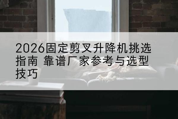城区固定剪叉升降机厂家推荐-2026固定剪叉升降机挑选指南 靠谱厂家参考与选型技巧