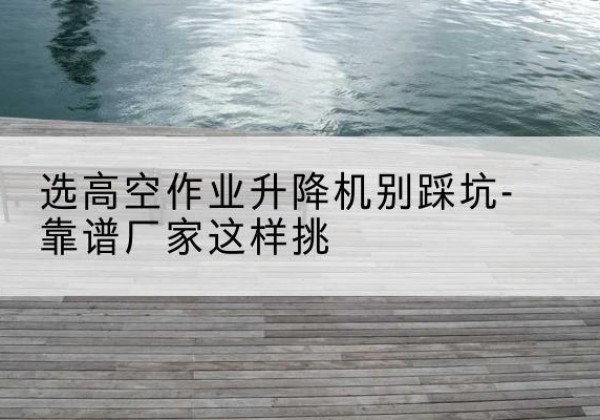 城区剪叉式升降机厂家-选高空作业升降机别踩坑-靠谱厂家这样挑