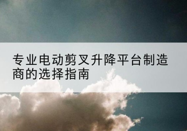 城区电动剪叉升降平台厂家-专业电动剪叉升降平台制造商的选择指南