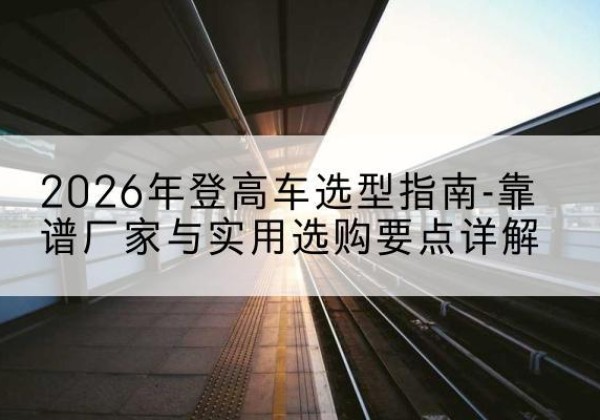 城区登高车厂家推荐-2026年登高车选型指南-靠谱厂家与实用选购要点详解